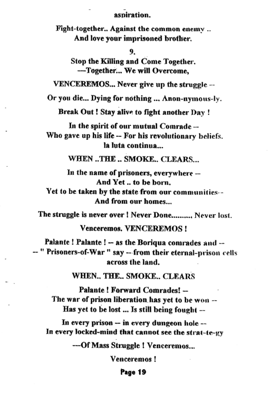 aspiration. Fight-together.. Against the common enemy .. And love your imprisoned brother. 9 Stop the Killing and Come Together. —Together... We will Overcome, VENCEREMOS... Never give up the struggle — Or you di Dying for nothing .. Anon-nymous-ly. Break Out ! Stay alive to fight another Day ! In the spirit of our mutual Comrade — Who gave up his life — For his revolutionary beliefs. Ialuta continua... WHEN ..THE .. SMOKE.. CLEARS... In the name of prisoners, everywhere — And Yet .. to be born. et to be taken by the state from our comm And from our homes... jes-- ‘The struggle is never over | Never Done.. Venceremos. VENCEREMOS ! Palante ! Palante ! — as the Boriqua comrades a — " Prisoners-of-War " say - from their eternal-prison cells across the land. ’WHEN.. THE.. SMOKE.. CLEARS Palante ! Forward Comrades! — The war of prison liberation has yet to be won — Has yet to be lost .. Is still being fough Never lost. Tn every prison — in every dungeon hol In every locked-mind that cannot see the —Of Mass Struggle | Venceremos... Venceremos ! Page 19